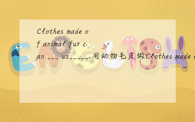 Clothes made of animal fur can ___ us_____.用动物毛皮做Clothes made of animal fur can ___us_____.用动物毛皮做的衣服能为我们保暖
