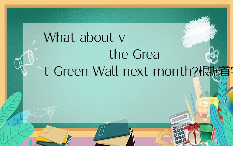 What about v________the Great Green Wall next month?根据首字母填空.