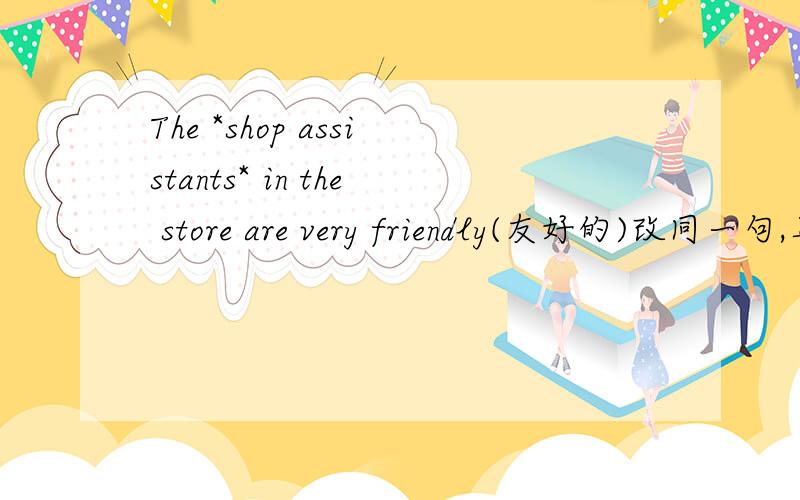 The *shop assistants* in the store are very friendly(友好的)改同一句,具体要求如下：两个*中的词可以换成?