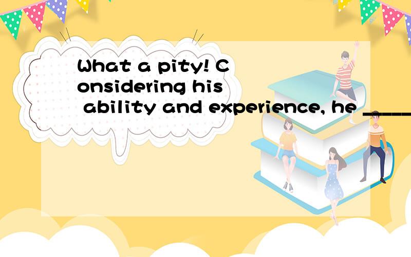 What a pity! Considering his ability and experience, he _____ better.   A. need have done          B. must have done     C. can have done    D. might have done