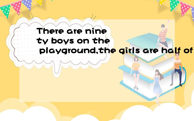There are ninety boys on the playground,the girls are half of the boys.how many boysand girls arethere on the playground