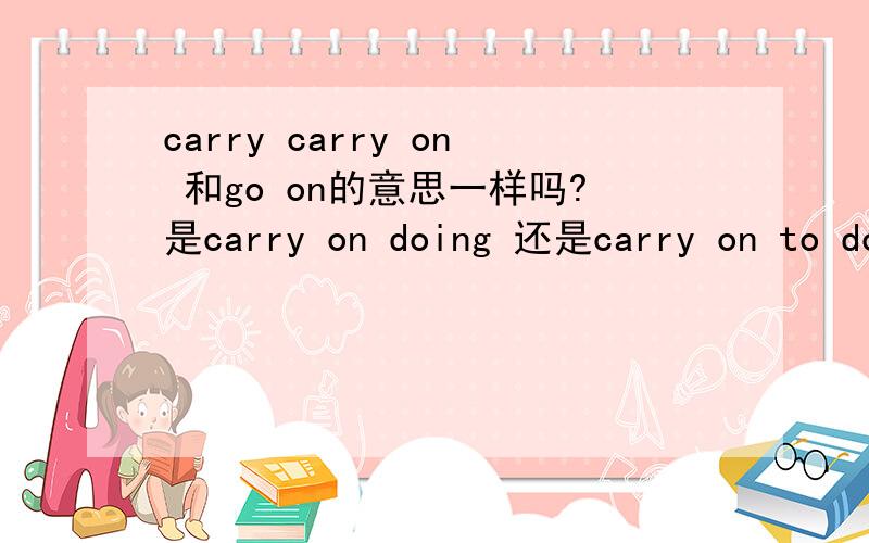 carry carry on 和go on的意思一样吗?是carry on doing 还是carry on to do?