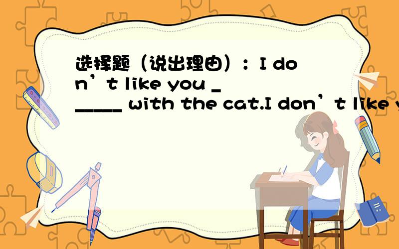 选择题（说出理由）：I don’t like you ______ with the cat.I don’t like you ______ with the cat.A.play B.playing C.to play D.to playing