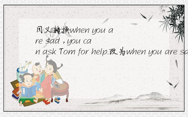 同义转换when you are sad ,you can ask Tom for help.改为when you are sad,you can ＿＿Tom.两个空.
