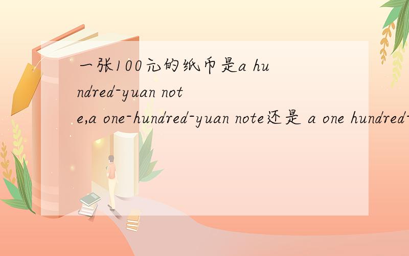 一张100元的纸币是a hundred-yuan note,a one-hundred-yuan note还是 a one hundred-yuan note,哪个对?一个200元的书包是a two-hundred-yuan bag还是a two hundred-yuan bag.two与hundred之间用不用连字符.