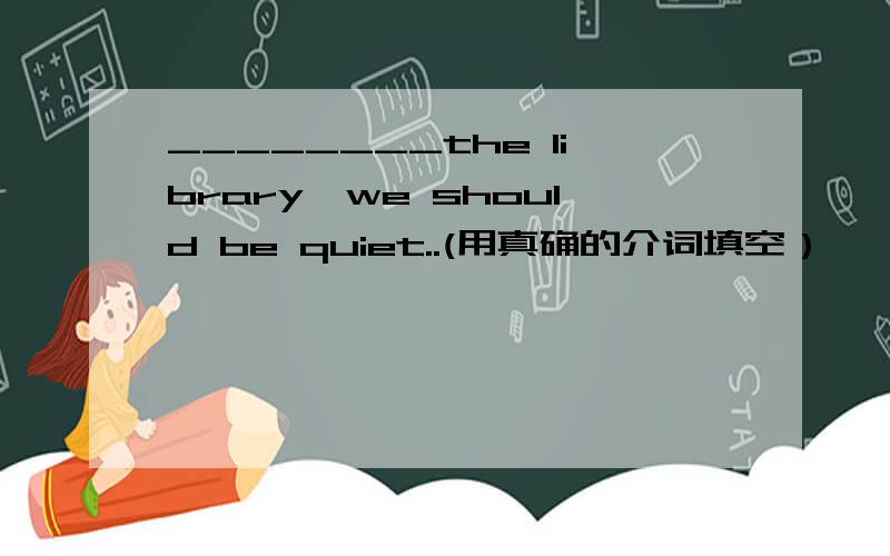 ________the library,we should be quiet..(用真确的介词填空）