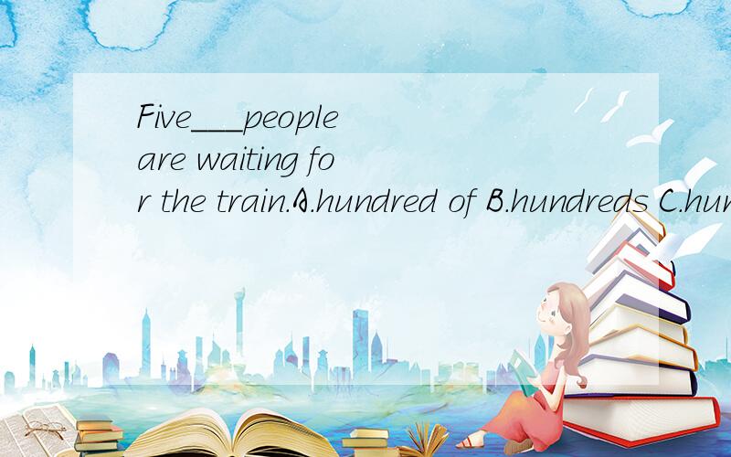 Five___people are waiting for the train.A.hundred of B.hundreds C.hundred