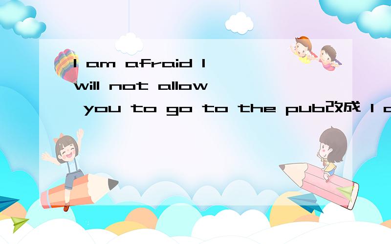 I am afraid I will not allow you to go to the pub改成 I am afraid I will not 两 空 your going to the pub