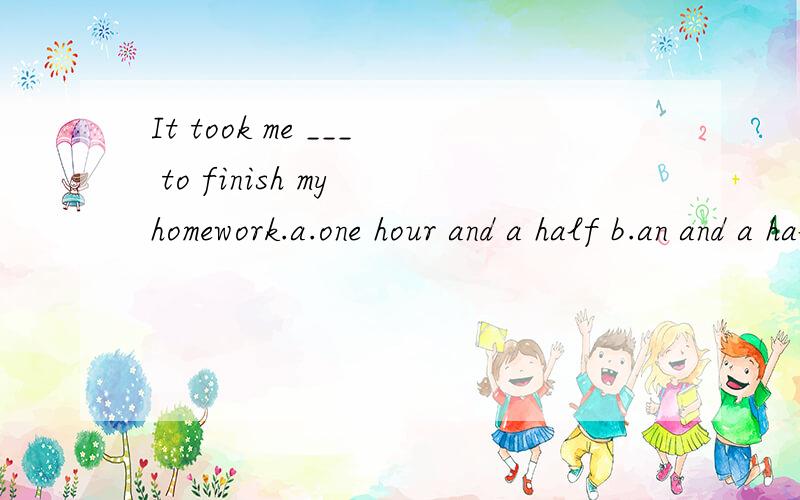 It took me ___ to finish my homework.a.one hour and a half b.an and a half hour c.one and a half hours d.one and a half hour