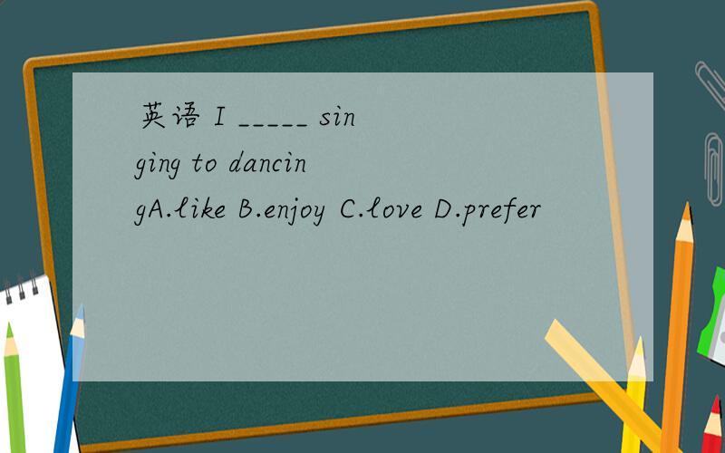 英语 I _____ singing to dancingA.like B.enjoy C.love D.prefer