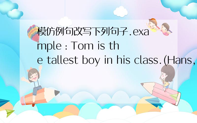 模仿例句改写下列句子.example：Tom is the tallest boy in his class.(Hans,short) Hans isexample：Tom is the tallest boy in his class.(Hans,short) -- Hans is shorter than Tom.1.This is the cleanest room i have ever seen.(that room,di