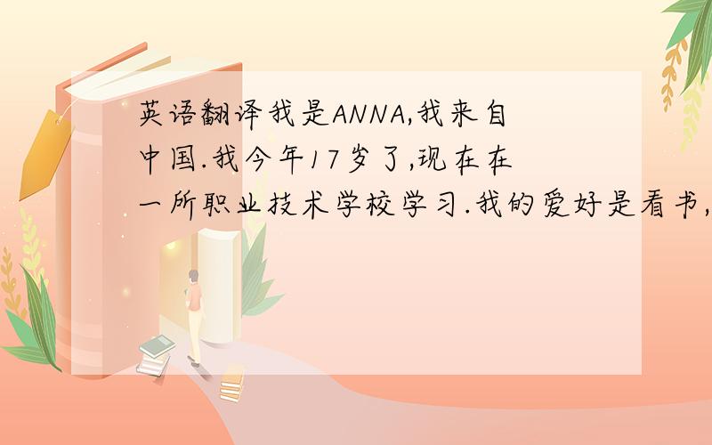 英语翻译我是ANNA,我来自中国.我今年17岁了,现在在一所职业技术学校学习.我的爱好是看书,听音乐,打羽毛球.我的家有四口人,我的爸爸,妈妈,还有我的弟弟.我的爸爸是一名工人,我的妈妈是上
