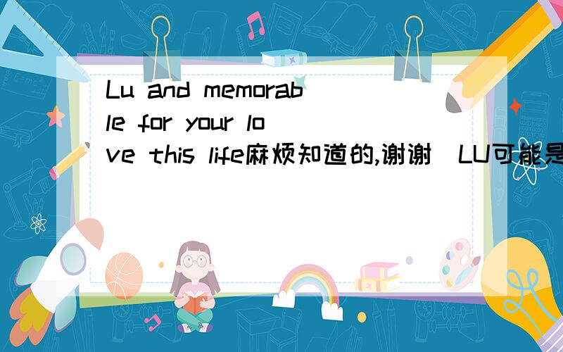 Lu and memorable for your love this life麻烦知道的,谢谢（LU可能是名字）