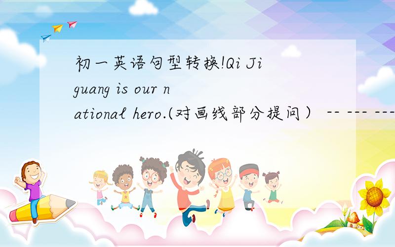 初一英语句型转换!Qi Jiguang is our national hero.(对画线部分提问） -- --- -------- ----________ ________ Qi Jiguang ________?