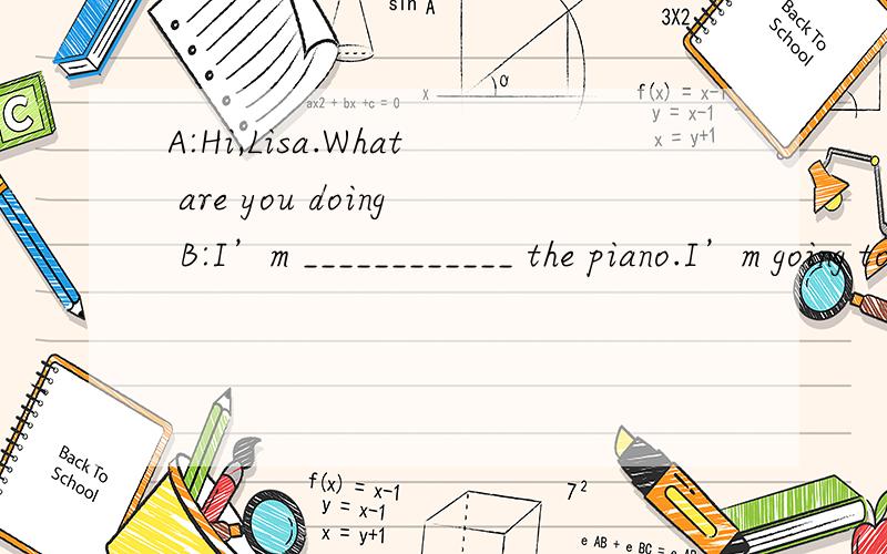 A:Hi,Lisa.What are you doing B:I’m ____________ the piano.I’m going to ___________ my piano lesson this evening .A:How long have you been _____________ the piano?B:__________ last year.I’m very ______________ in it .A:________ _________ do you