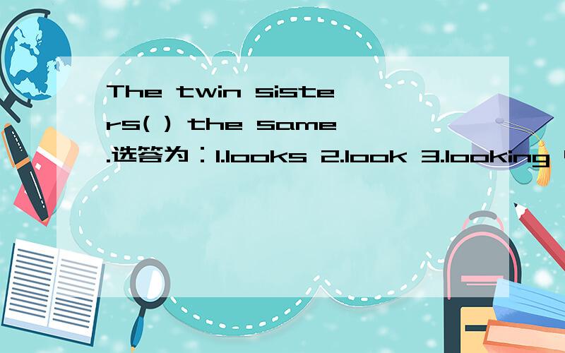 The twin sisters( ) the same.选答为：1.looks 2.look 3.looking 4.are look