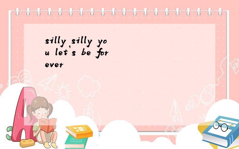 silly silly you let`s be forever