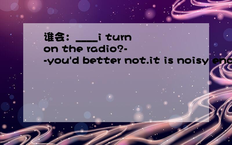 谁会：____i turn on the radio?--you'd better not.it is noisy enough in this room. A.shall B.must C.need D.do