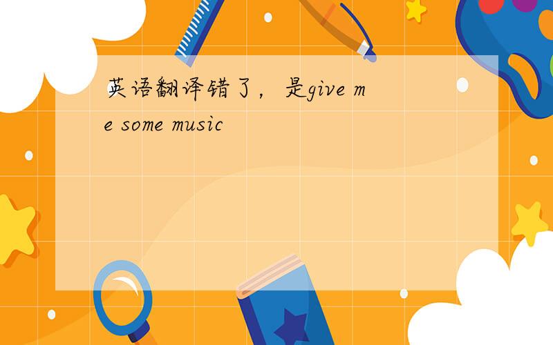 英语翻译错了，是give me some music