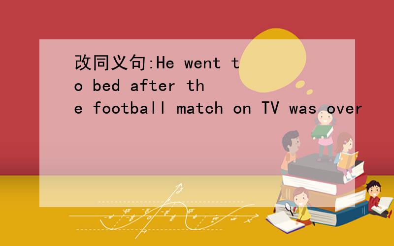 改同义句:He went to bed after the football match on TV was over