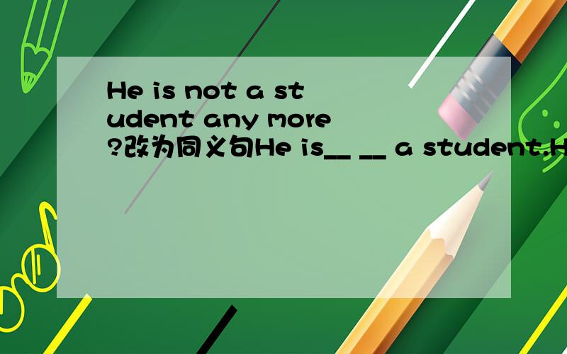 He is not a student any more?改为同义句He is__ __ a student.He is__ __ a student.两个不一样的