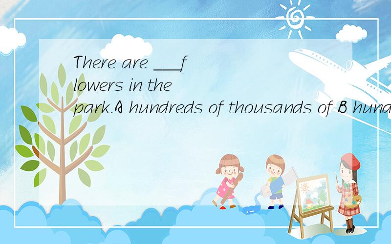 There are ___flowers in the park.A hundreds of thousands of B hundreds and thousandC hunderd of thousands of D hundreds and thousand of选哪个选哪个,为什么?