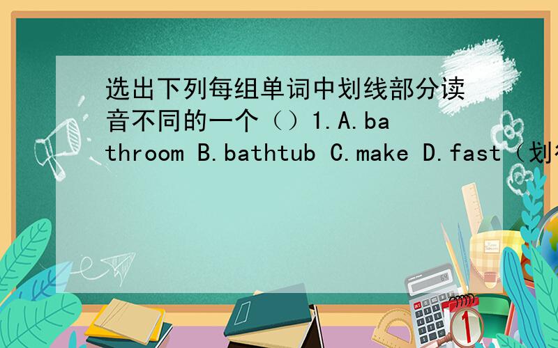 选出下列每组单词中划线部分读音不同的一个（）1.A.bathroom B.bathtub C.make D.fast（划得全是a）（）2.A.dishes B.time C.kitchen D.it（划得全是i）（）3.A.clean B.mine C.in D.sink（划得全是n）（）4.A.toliet B.