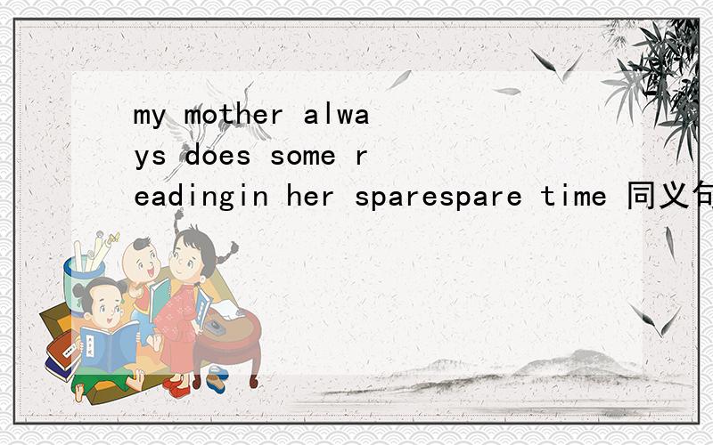 my mother always does some readingin her sparespare time 同义句,后面填两个单词