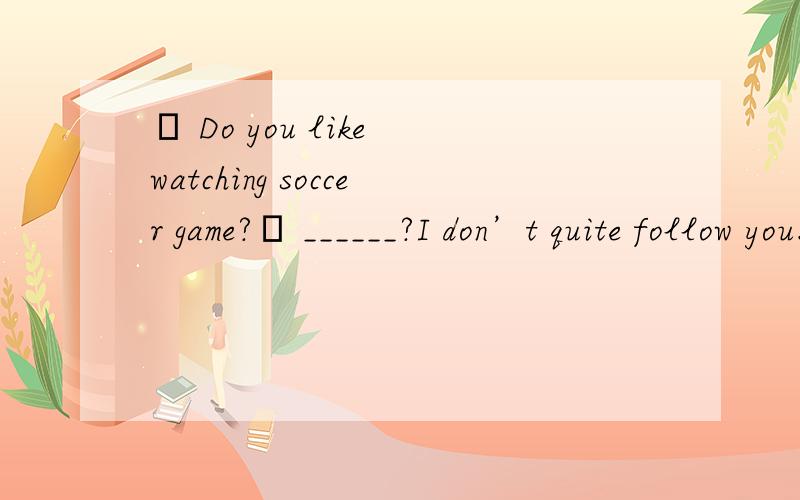 – Do you like watching soccer game?– ______?I don’t quite follow you.A.Why not B.What’s wrong C.What’s up D.Pardon．