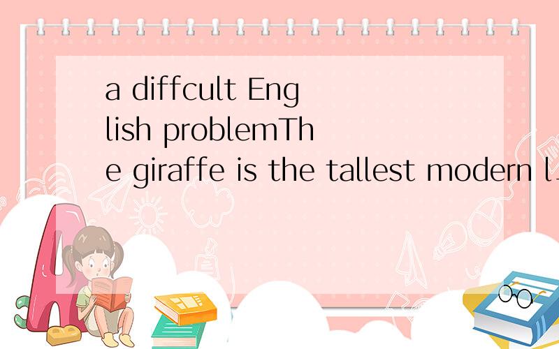 a diffcult English problemThe giraffe is the tallest modern l________ animals.It can be over 5.5 meters tall.Its neck along may be 1.9 meters long yet the giraffe has only seven bones in its neck,the same n______ as in the human's.Each bone in a gira
