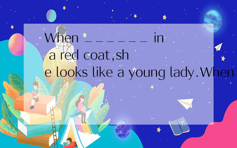 When ______ in a red coat,she looks like a young lady.When ______ in a red coat,she looks like a young lady.A.wearing B.dressing C.dressed D.having on为什么不选B，选C2.Reading is an experience quite different from watching TV; there are pictur