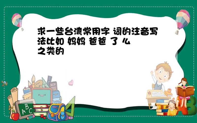 求一些台湾常用字 词的注音写法比如 妈妈 爸爸 了 么 之类的