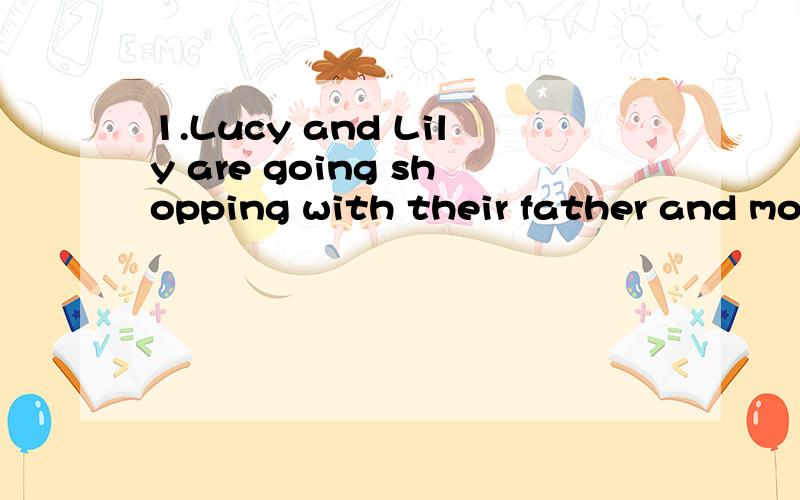 1.Lucy and Lily are going shopping with their father and mother tomorrowA.are having a shop B.will go to a shop to buy somethingC.are buying something D.will go to a restaurant