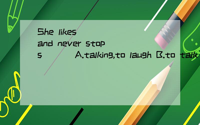 She likes ( ) and never stops ( ) A.talking,to laugh B.to talk ,to laugh C.taiking,laughing
