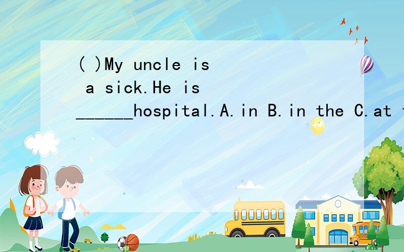 ( )My uncle is a sick.He is ______hospital.A.in B.in the C.at the