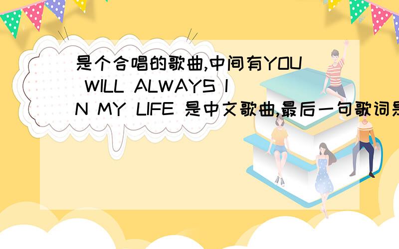 是个合唱的歌曲,中间有YOU WILL ALWAYS IN MY LIFE 是中文歌曲,最后一句歌词是只有你才是我的最爱