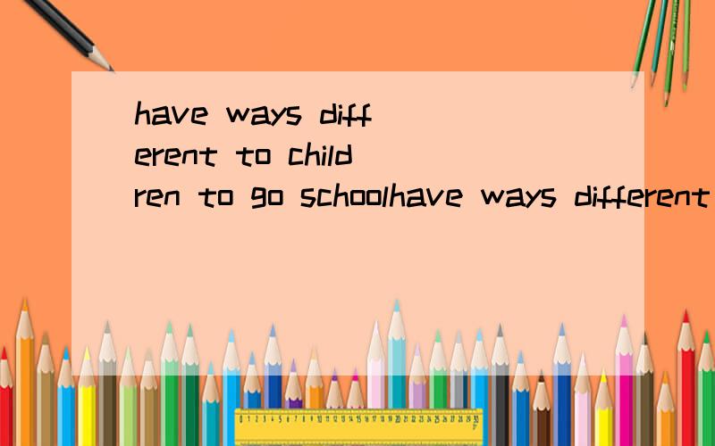 have ways different to children to go schoolhave ways different to children to go school 连词成句