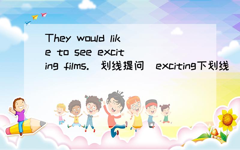 They would like to see exciting films.(划线提问)exciting下划线