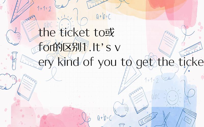 the ticket to或for的区别1.It’s very kind of you to get the tickets ______ the World Cup.to 还是for我在书上看到的答案是to 但是我记得老师说某电影的票子就用for