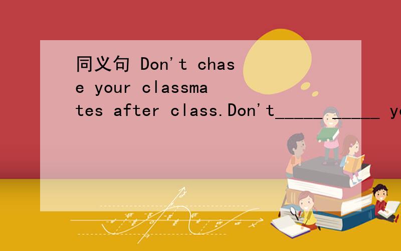 同义句 Don't chase your classmates after class.Don't_____ _____ your classmates after class.