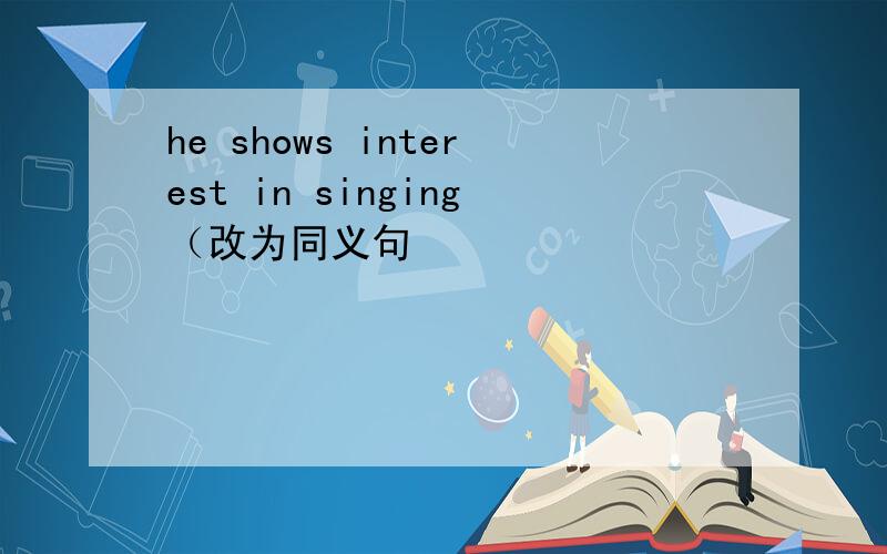 he shows interest in singing（改为同义句