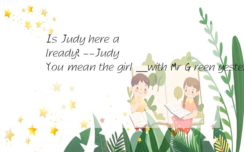 Is Judy here already?--Judy You mean the girl __with Mr G reen yesterday?Atalk Btalking