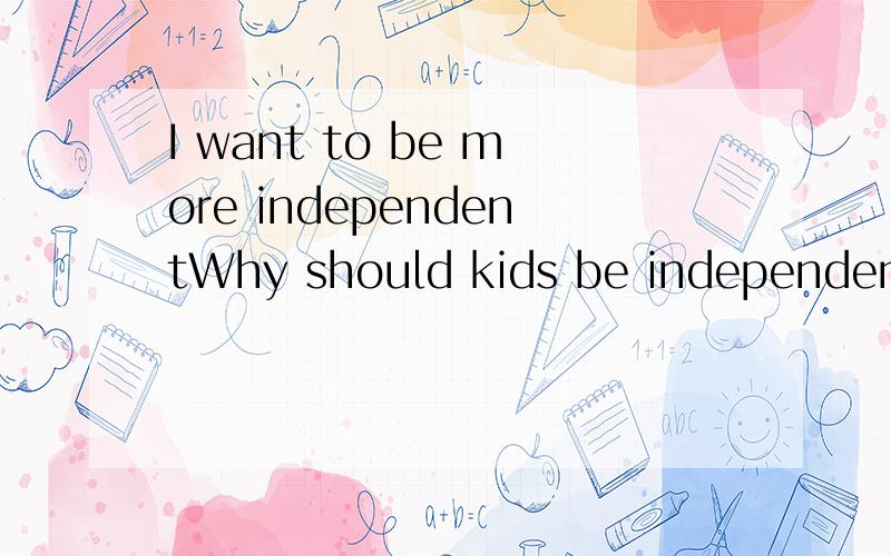 I want to be more independentWhy should kids be independent?Think about it.After high school most of us will be by ourselves.Will our parents be able to tell us what to eat for breakfast in college?Can our teachers decide what we should do at work?Ma