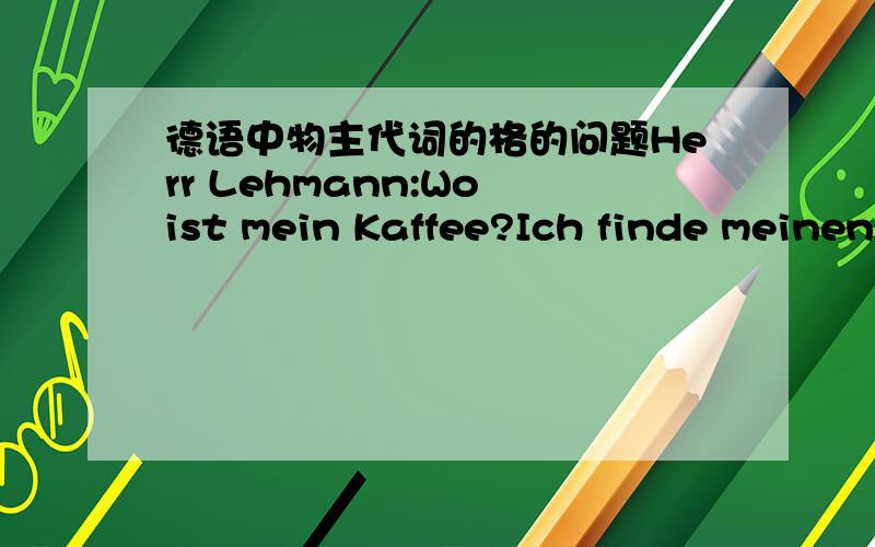 德语中物主代词的格的问题Herr Lehmann:Wo ist mein Kaffee?Ich finde meinen Kaffee nicht mehrPetzfrau; Ihren Kaffee?Ach,da ist Ihr Kaffee.我只知道咖啡是阳性名词,这边的物主代词的格怎么看呢,这边有4个物主代词,我