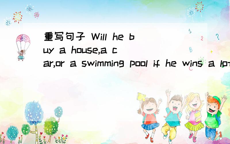 重写句子 Will he buy a house,a car,or a swimming pool if he wins a lot of money?