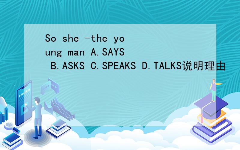 So she -the young man A.SAYS B.ASKS C.SPEAKS D.TALKS说明理由