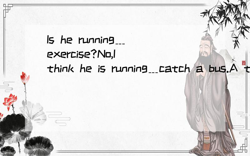 Is he running﹍exercise?No,I think he is running﹍catch a bus.A to;to B for;for C for;to为什么选C?
