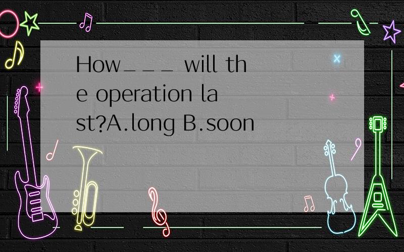 How___ will the operation last?A.long B.soon