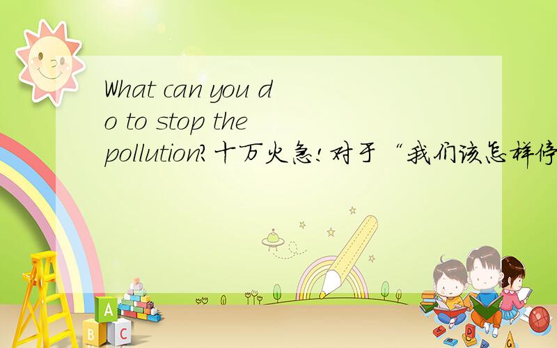 What can you do to stop the pollution?十万火急!对于“我们该怎样停止污染,能做些什么”回答,答案最好从小事到大事,一分钟的长短,用英语回答,