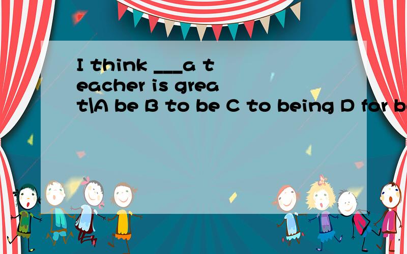 I think ___a teacher is great\A be B to be C to being D for being
